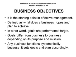 BUSINESS OBJECTIVES It is the starting point in effective management.  Defined as what does a business hopes and plan to achieve.  In other word, goals are performance target. Goals differ from business to business depending on its purpose and mission. Any business functions systematically because  it sets goals and plan accordingly.  