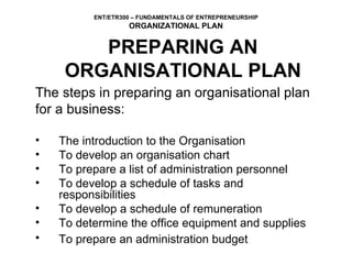 The steps in preparing an organisational plan  for a business: The introduction to the Organisation To develop an organisation chart To prepare a list of administration personnel To develop a schedule of tasks and responsibilities To develop a schedule of remuneration To determine the office equipment and supplies To prepare an administration budget   PREPARING AN ORGANISATIONAL PLAN 