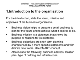 1.Introduction to the organisation For the introduction, state the vision, mission and objectives of the business organisation.  Business vision helps to prepare a small business to plan for the future and to achieve what it aspires to be. Business mission is a statement that shows the purpose or reasons for its existence.  Business objectives are short term planning characterised by a more specific statements and with definite time frame. Use SMART concept. Also include the following: business address, location plan, type of building and infrastructure.   