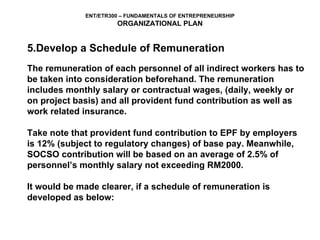 5.Develop a Schedule of Remuneration The remuneration of each personnel of all indirect workers has to be taken into consideration beforehand. The remuneration  includes monthly salary or contractual wages, (daily, weekly or  on project basis) and all provident fund contribution as well as  work related insurance. Take note that provident fund contribution to EPF by employers is 12% (subject to regulatory changes) of base pay. Meanwhile,  SOCSO contribution will be based on an average of 2.5% of  personnel’s monthly salary not exceeding RM2000. It would be made clearer, if a schedule of remuneration is  developed as below: 