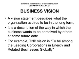 BUSINESS VISION A vision statement describes what the organization aspires to be in the long term. It is a description of the way in which the business wants to be perceived by others at some future date.  For example, TNB vision is “To be among the Leading Corporations in Energy and Related Businesses Globally" 