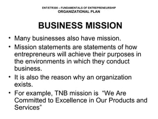 BUSINESS MISSION Many businesses also have mission.  Mission statements are statements of how entrepreneurs will achieve their purposes in the environments in which they conduct business.  It is also the reason why an organization exists.  For example, TNB mission is  “We Are Committed to Excellence in Our Products and Services” 