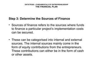 Step 3: Determine the Sources of Finance Sources of finance refers to the sources where funds to finance a particular project’s implementation costs can be secured.  These can be categorised into internal and external sources. The internal sources mainly come in the form of equity contributions from the entrepreneurs. These contributions can either be in the form of cash or other assets.  