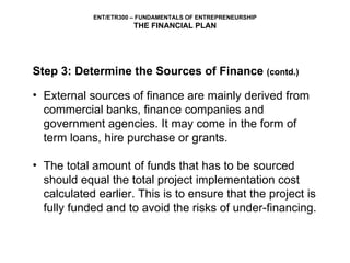Step 3: Determine the Sources of Finance  (contd.) External sources of finance are mainly derived from commercial banks, finance companies and government agencies. It may come in the form of term loans, hire purchase or grants.  The total amount of funds that has to be sourced should equal the total project implementation cost calculated earlier. This is to ensure that the project is fully funded and to avoid the risks of under-financing. 