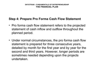 Step 4: Prepare Pro Forma Cash Flow Statement Pro forma cash flow statement refers to the projected statement of cash inflow and outflow throughout the planned period.  Under normal circumstances, the pro forma cash flow statement is prepared for three consecutive years, detailed by month for the first year and by year for the second and third years. However, longer periods are sometimes needed depending upon the projects undertaken. 