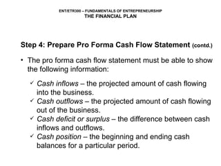 Step 4: Prepare Pro Forma Cash Flow Statement  (contd.) The pro forma cash flow statement must be able to show the following information: Cash inflows  – the projected amount of cash flowing into the business. Cash outflows  – the projected amount of cash flowing out of the business. Cash deficit or surplus  – the difference between cash inflows and outflows. Cash position  – the beginning and ending cash balances for a particular period. 