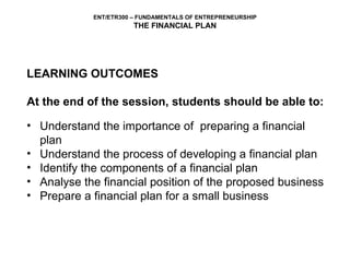 LEARNING OUTCOMES At the end of the session, students should be able to: Understand the importance of  preparing a financial plan Understand the process of developing a financial plan Identify the components of a financial plan Analyse the financial position of the proposed business Prepare a financial plan for a small business 