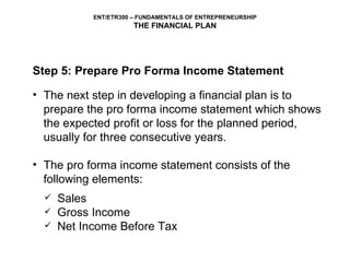 Step 5: Prepare Pro Forma Income Statement The next step in developing a financial plan is to prepare the pro forma income statement which shows the expected profit or loss for the planned period, usually for three consecutive years. The pro forma income statement consists of the following elements: Sales Gross Income Net Income Before Tax 