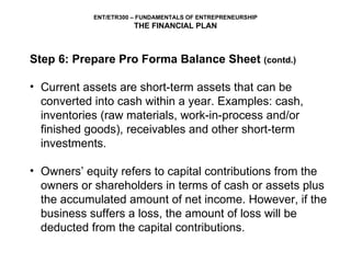 Step 6: Prepare Pro Forma Balance Sheet  (contd.) Current assets are short-term assets that can be converted into cash within a year. Examples: cash, inventories (raw materials, work-in-process and/or finished goods), receivables and other short-term investments. Owners’ equity refers to capital contributions from the owners or shareholders in terms of cash or assets plus the accumulated amount of net income. However, if the business suffers a loss, the amount of loss will be deducted from the capital contributions.  