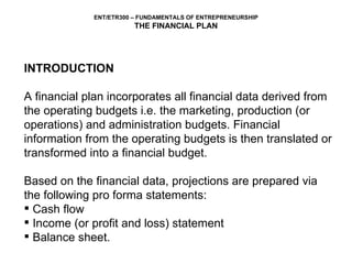 INTRODUCTION A financial plan incorporates all financial data derived from the operating budgets i.e. the marketing, production (or operations) and administration budgets. Financial information from the operating budgets is then translated or transformed into a financial budget.  Based on the financial data, projections are prepared via the following pro forma statements:  Cash flow Income (or profit and loss) statement  Balance sheet. 