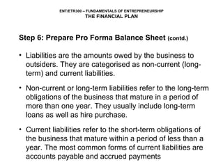 Step 6: Prepare Pro Forma Balance Sheet  (contd.) Liabilities are the amounts owed by the business to outsiders. They are categorised as non-current (long-term) and current liabilities. Non-current or long-term liabilities refer to the long-term obligations of the business that mature in a period of more than one year. They usually include long-term loans as well as hire purchase.  Current liabilities refer to the short-term obligations of the business that mature within a period of less than a year. The most common forms of current liabilities are accounts payable and accrued payments 