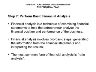 Step 7: Perform Basic Financial Analysis Financial analysis is a technique of examining financial statements to help the entrepreneur analyse the financial position and performance of the business.  Financial analysis involves two basic steps: generating the information from the financial statements and interpreting the results. The most common form of financial analysis is “ratio analysis”. 