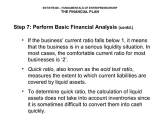If the business’ current ratio falls below 1, it means that the business is in a serious liquidity situation. In most cases, the comfortable current ratio for most businesses is ‘2’.  Quick ratio , also known as the  acid test ratio , measures the extent to which current liabilities are covered by liquid assets.  To determine quick ratio, the calculation of liquid assets does not take into account inventrories since it is sometimes difficult to convert them into cash quickly.   Step 7: Perform Basic Financial Analysis  (contd.) 