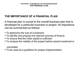 THE IMPORTANCE OF A FINANCIAL PLAN A financial plan is crucial to the overall business plan that is developed for a particular business or project. Its importance can be summarised as follows: To determine the size of investment To identify and propose the relevant sources of finance To ensure that the initial capital is sufficient To analyse the viability of the project before actual investment is  committed  To be used as a guideline for project implementation 