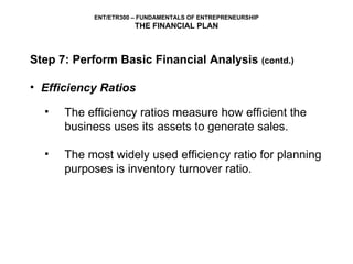 Step 7: Perform Basic Financial Analysis  (contd.) Efficiency Ratios The efficiency ratios measure how efficient the business uses its assets to generate sales.  The most widely used efficiency ratio for planning purposes is inventory turnover ratio. 