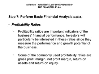 Step 7: Perform Basic Financial Analysis  (contd.) Profitability Ratios Profitability ratios are important indicators of the business’ financial performance. Investors will particularly be interested in these ratios since they measure the performance and growth potential of the business.  Some of the commonly used profitability ratios are gross profit margin, net profit margin, return on assets and return on equity. 