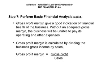Gross profit margin  give a good indication of financial health of the business. Without an adequate gross margin, the business will be unable to pay its operating and other expenses.   Gross profit margin is calculated by dividing the business gross income by sales. Gross profit margin  = Gross profit   Sales   Step 7: Perform Basic Financial Analysis  (contd.) 
