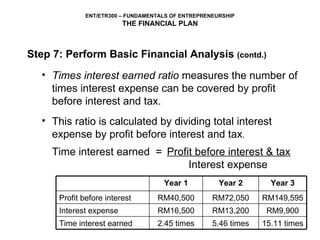 Times interest earned ratio  measures the number of times interest expense can be covered by profit before interest and tax.   This ratio is calculated by dividing total interest expense by profit before interest and tax .  Time interest earned  =   Profit before interest & tax     Interest expense Step 7: Perform Basic Financial Analysis  (contd.) RM149,595 RM72,050 RM40,500 Profit before interest 15.11 times 5.46 times 2.45 times Time interest earned RM9,900 RM13,200 RM16,500 Interest expense Year 3 Year 2 Year 1 