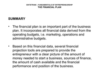 SUMMARY The financial plan is an important part of the business plan. It incorporates all financial data derived from the operating budgets, i.e. marketing, operations and administrative budgets.  Based on this financial data, several financial projection tools are prepared to provide the entrepreneur with a clear picture of the amount of money needed to start a business, sources of finance, the amount of cash available and the financial performance and position of the business. 