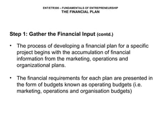 Step 1: Gather the Financial Input  (contd.) The process of developing a financial plan for a specific project begins with the accumulation of financial information from the marketing, operations and organizational plans.  The financial requirements for each plan are presented in the form of budgets known as operating budgets (i.e. marketing, operations and organisation budgets) 