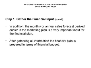 Step 1: Gather the Financial Input  (contd.) In addition, the monthly or annual sales forecast derived earlier in the marketing plan is a very important input for the financial plan.  After gathering all information the financial plan is prepared in terms of financial budget. 