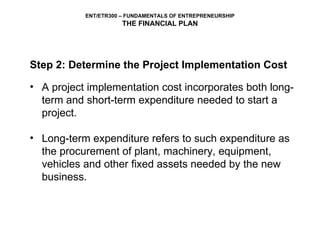 Step 2: Determine the Project Implementation Cost A project implementation cost incorporates both long-term and short-term expenditure needed to start a project.  Long-term expenditure refers to such expenditure as the procurement of plant, machinery, equipment, vehicles and other fixed assets needed by the new business.  