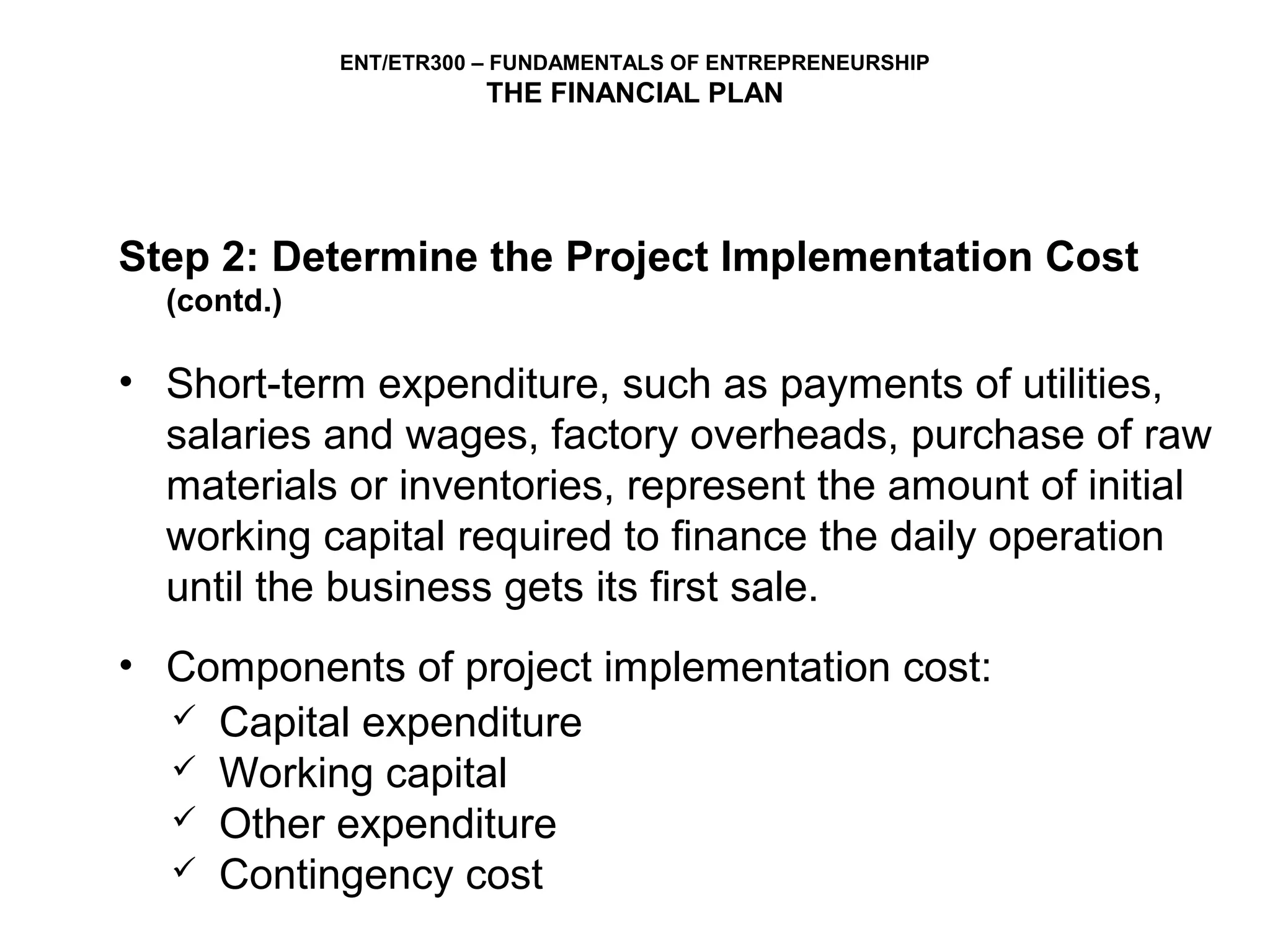 ENT/ETR300 – FUNDAMENTALS OF ENTREPRENEURSHIP
                        THE FINANCIAL PLAN




Step 2: Determine the Project Implementation Cost
  (contd.)

• Short-term expenditure, such as payments of utilities,
  salaries and wages, factory overheads, purchase of raw
  materials or inventories, represent the amount of initial
  working capital required to finance the daily operation
  until the business gets its first sale.
• Components of project implementation cost:
   Capital expenditure
   Working capital
   Other expenditure
   Contingency cost
 