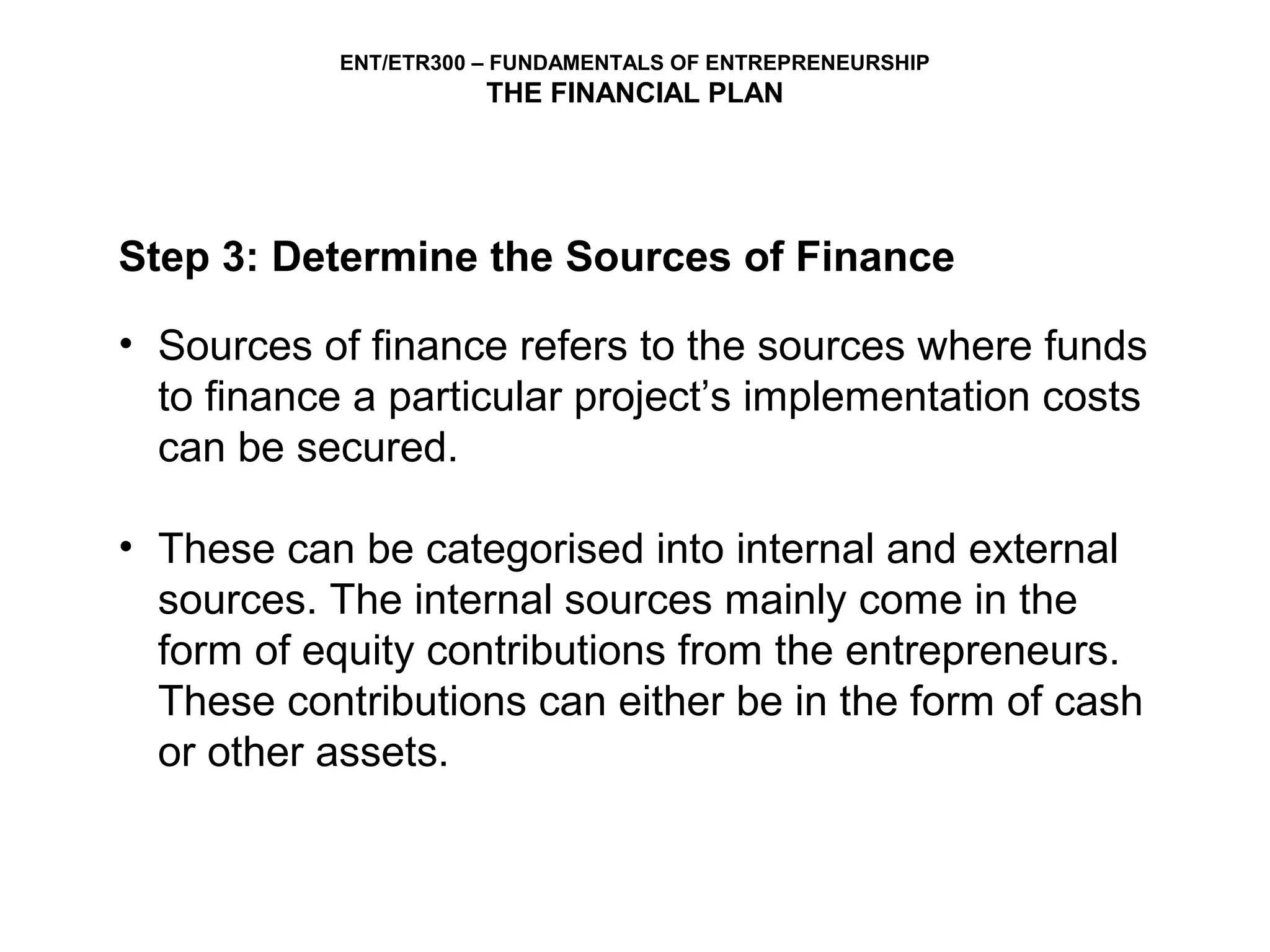 ENT/ETR300 – FUNDAMENTALS OF ENTREPRENEURSHIP
                       THE FINANCIAL PLAN




Step 3: Determine the Sources of Finance

• Sources of finance refers to the sources where funds
  to finance a particular project’s implementation costs
  can be secured.

• These can be categorised into internal and external
  sources. The internal sources mainly come in the
  form of equity contributions from the entrepreneurs.
  These contributions can either be in the form of cash
  or other assets.
 