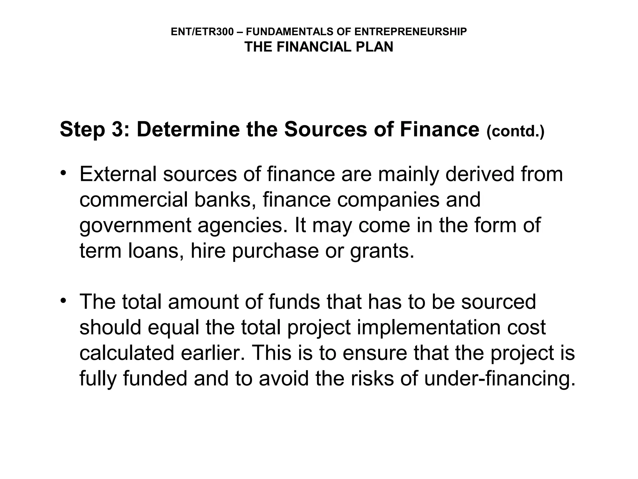 ENT/ETR300 – FUNDAMENTALS OF ENTREPRENEURSHIP
                       THE FINANCIAL PLAN




Step 3: Determine the Sources of Finance                    (contd.)

• External sources of finance are mainly derived from
  commercial banks, finance companies and
  government agencies. It may come in the form of
  term loans, hire purchase or grants.

• The total amount of funds that has to be sourced
  should equal the total project implementation cost
  calculated earlier. This is to ensure that the project is
  fully funded and to avoid the risks of under-financing.
 