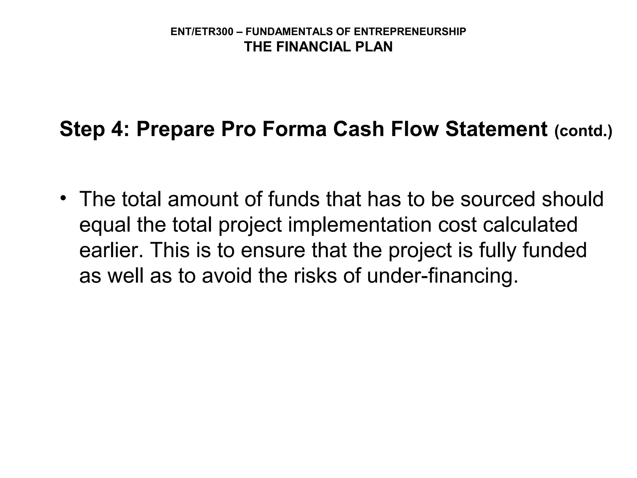 ENT/ETR300 – FUNDAMENTALS OF ENTREPRENEURSHIP
                       THE FINANCIAL PLAN




Step 4: Prepare Pro Forma Cash Flow Statement               (contd.)



• The total amount of funds that has to be sourced should
  equal the total project implementation cost calculated
  earlier. This is to ensure that the project is fully funded
  as well as to avoid the risks of under-financing.
 