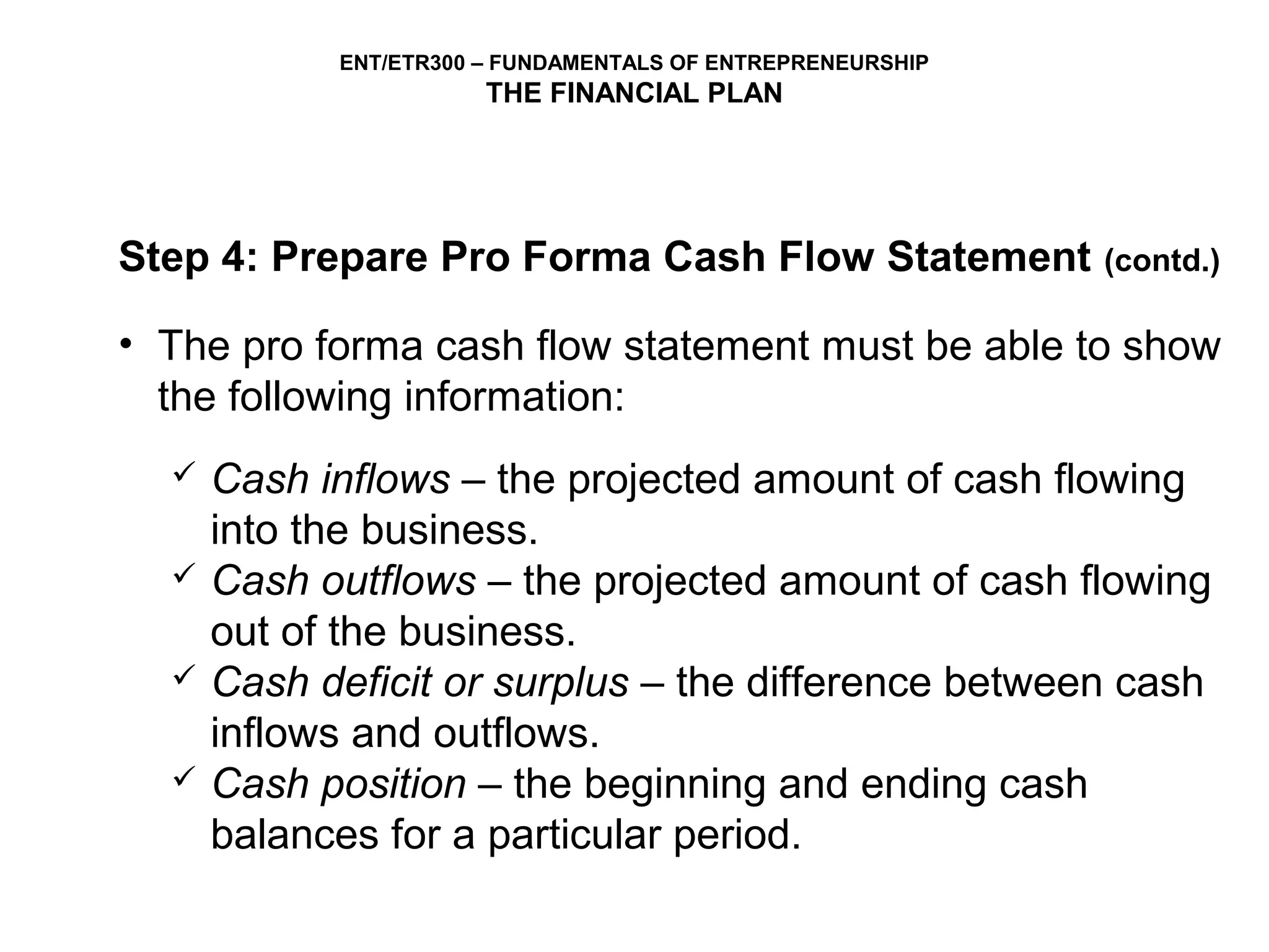 ENT/ETR300 – FUNDAMENTALS OF ENTREPRENEURSHIP
                       THE FINANCIAL PLAN




Step 4: Prepare Pro Forma Cash Flow Statement               (contd.)

• The pro forma cash flow statement must be able to show
  the following information:
     Cash inflows – the projected amount of cash flowing
      into the business.
     Cash outflows – the projected amount of cash flowing
      out of the business.
     Cash deficit or surplus – the difference between cash
      inflows and outflows.
     Cash position – the beginning and ending cash
      balances for a particular period.
 