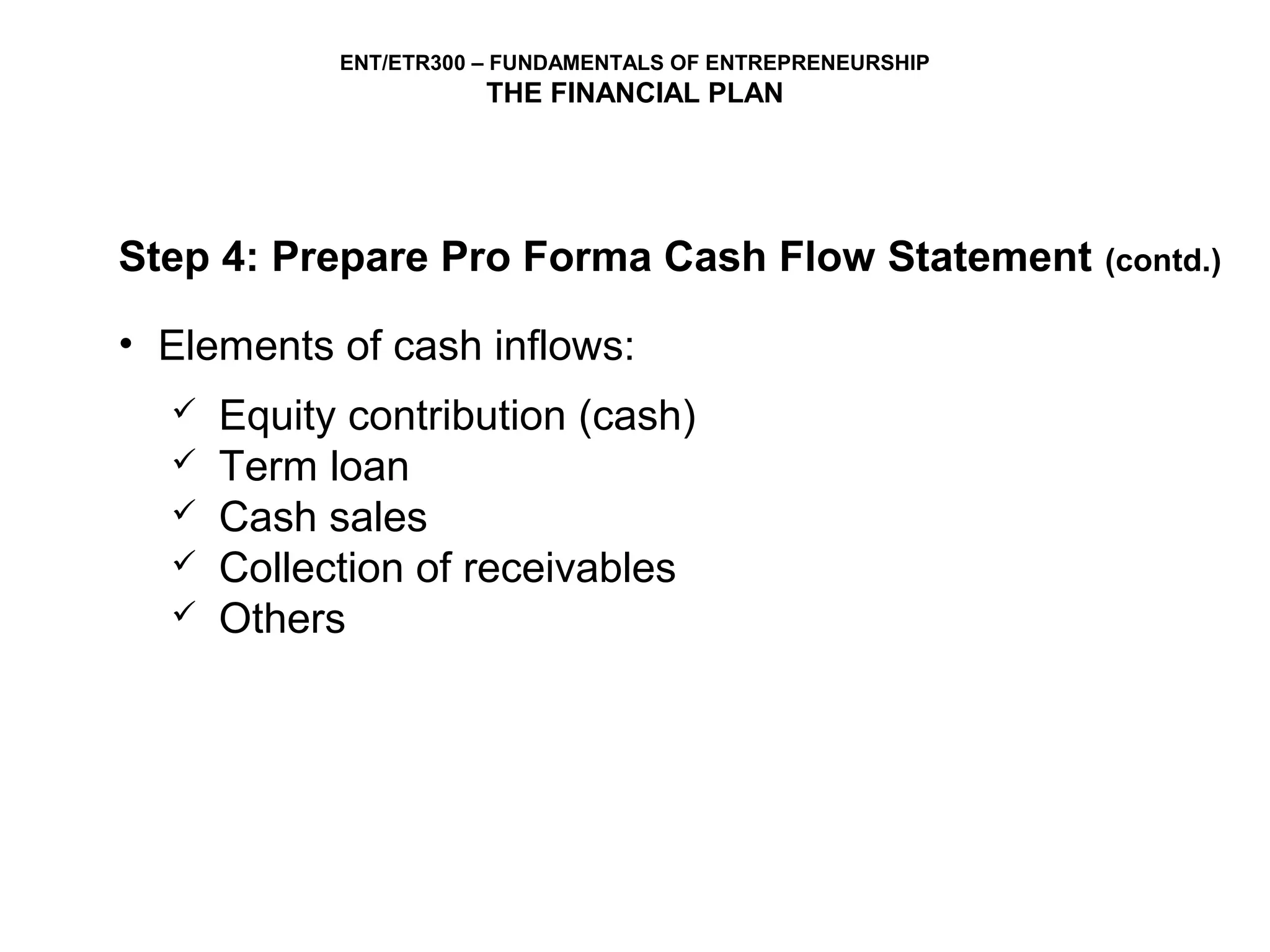 ENT/ETR300 – FUNDAMENTALS OF ENTREPRENEURSHIP
                       THE FINANCIAL PLAN




Step 4: Prepare Pro Forma Cash Flow Statement               (contd.)

• Elements of cash inflows:
     Equity contribution (cash)
     Term loan
     Cash sales
     Collection of receivables
     Others
 