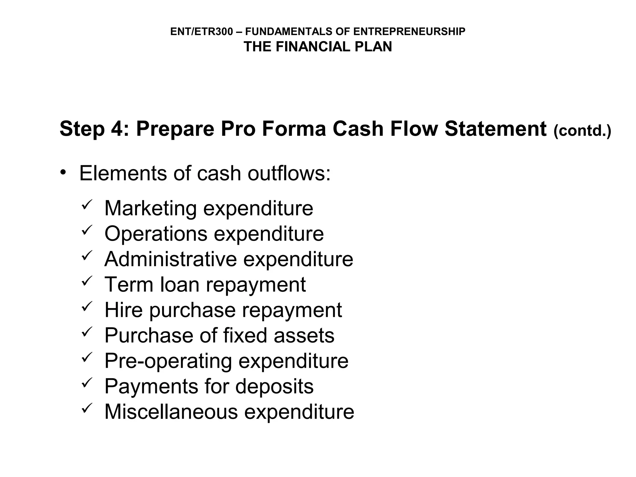 ENT/ETR300 – FUNDAMENTALS OF ENTREPRENEURSHIP
                       THE FINANCIAL PLAN




Step 4: Prepare Pro Forma Cash Flow Statement               (contd.)

• Elements of cash outflows:
     Marketing expenditure
     Operations expenditure
     Administrative expenditure
     Term loan repayment
     Hire purchase repayment
     Purchase of fixed assets
     Pre-operating expenditure
     Payments for deposits
     Miscellaneous expenditure
 