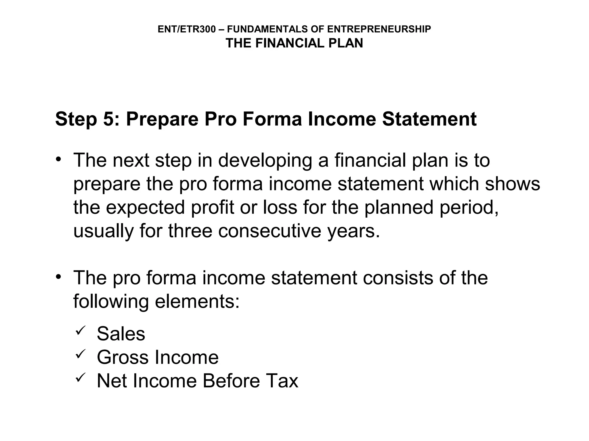 ENT/ETR300 – FUNDAMENTALS OF ENTREPRENEURSHIP
                       THE FINANCIAL PLAN




Step 5: Prepare Pro Forma Income Statement

• The next step in developing a financial plan is to
  prepare the pro forma income statement which shows
  the expected profit or loss for the planned period,
  usually for three consecutive years.

• The pro forma income statement consists of the
  following elements:
     Sales
     Gross Income
     Net Income Before Tax
 