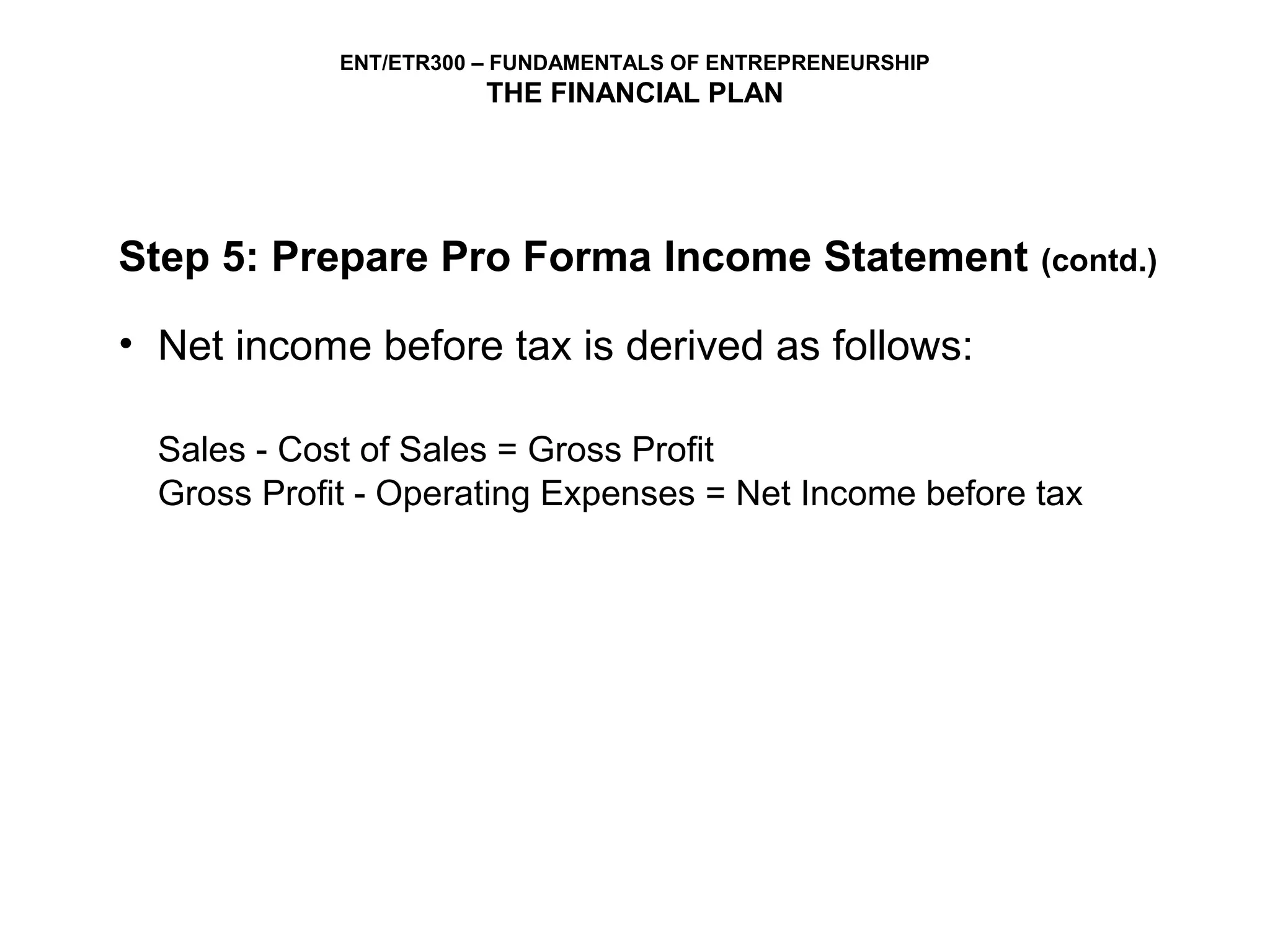 ENT/ETR300 – FUNDAMENTALS OF ENTREPRENEURSHIP
                        THE FINANCIAL PLAN




Step 5: Prepare Pro Forma Income Statement                   (contd.)

• Net income before tax is derived as follows:

  Sales - Cost of Sales = Gross Profit
  Gross Profit - Operating Expenses = Net Income before tax
 