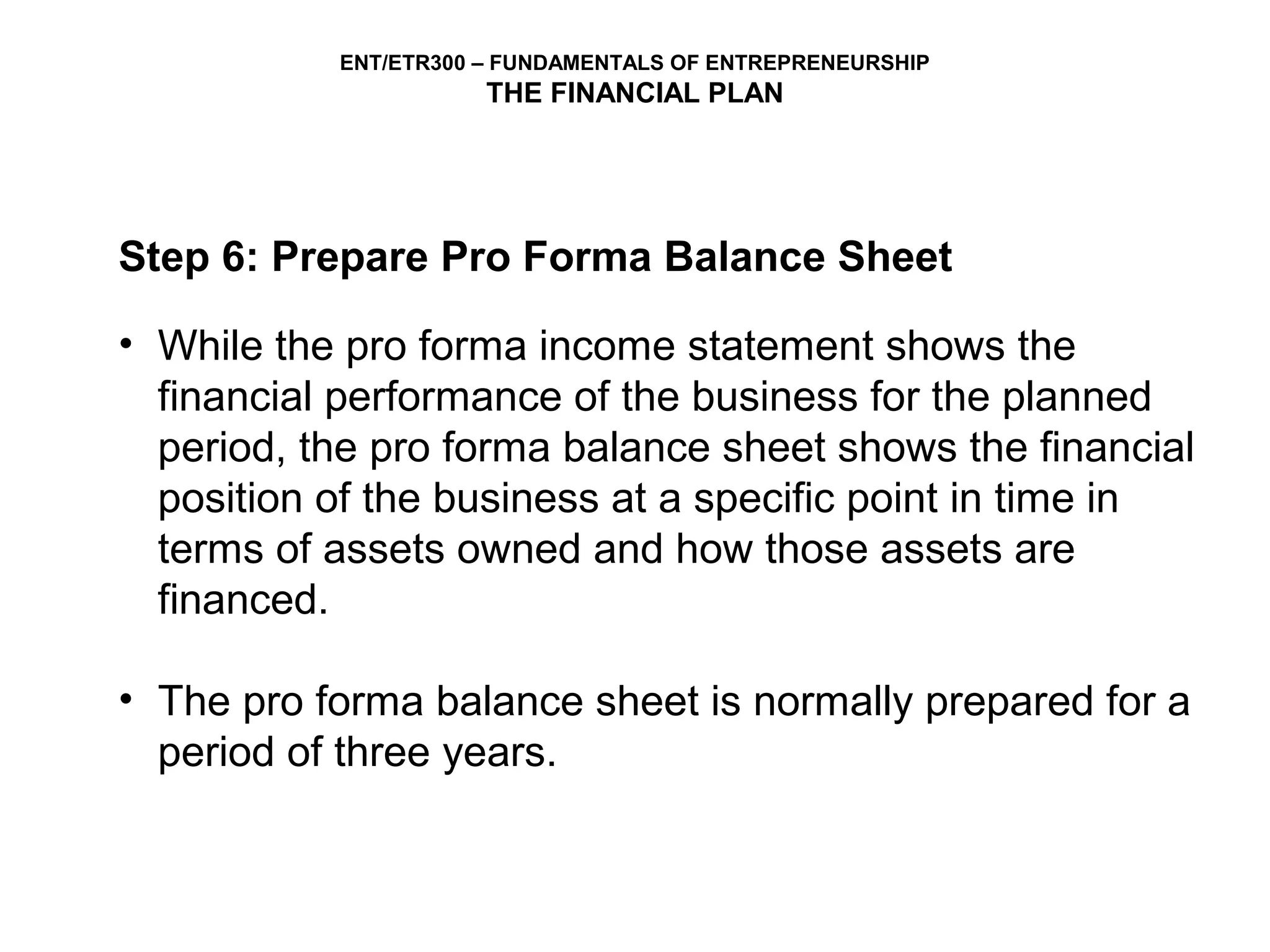 ENT/ETR300 – FUNDAMENTALS OF ENTREPRENEURSHIP
                      THE FINANCIAL PLAN




Step 6: Prepare Pro Forma Balance Sheet

• While the pro forma income statement shows the
  financial performance of the business for the planned
  period, the pro forma balance sheet shows the financial
  position of the business at a specific point in time in
  terms of assets owned and how those assets are
  financed.

• The pro forma balance sheet is normally prepared for a
  period of three years.
 