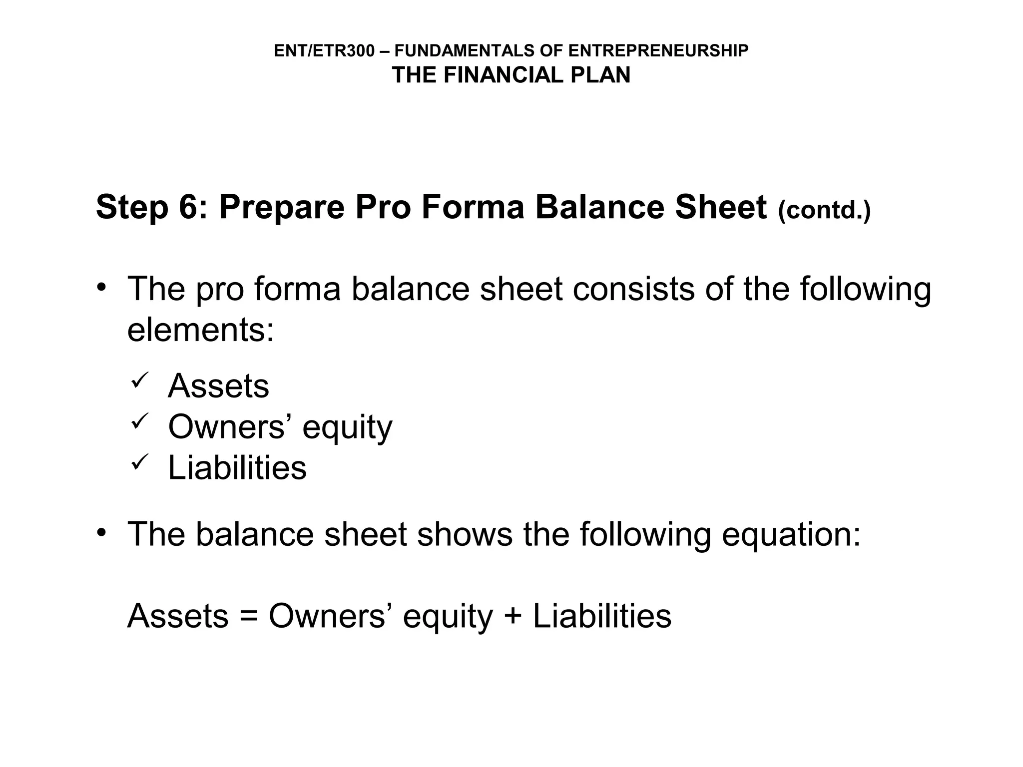 ENT/ETR300 – FUNDAMENTALS OF ENTREPRENEURSHIP
                       THE FINANCIAL PLAN




Step 6: Prepare Pro Forma Balance Sheet                     (contd.)


• The pro forma balance sheet consists of the following
  elements:
     Assets
     Owners’ equity
     Liabilities
• The balance sheet shows the following equation:

  Assets = Owners’ equity + Liabilities
 
