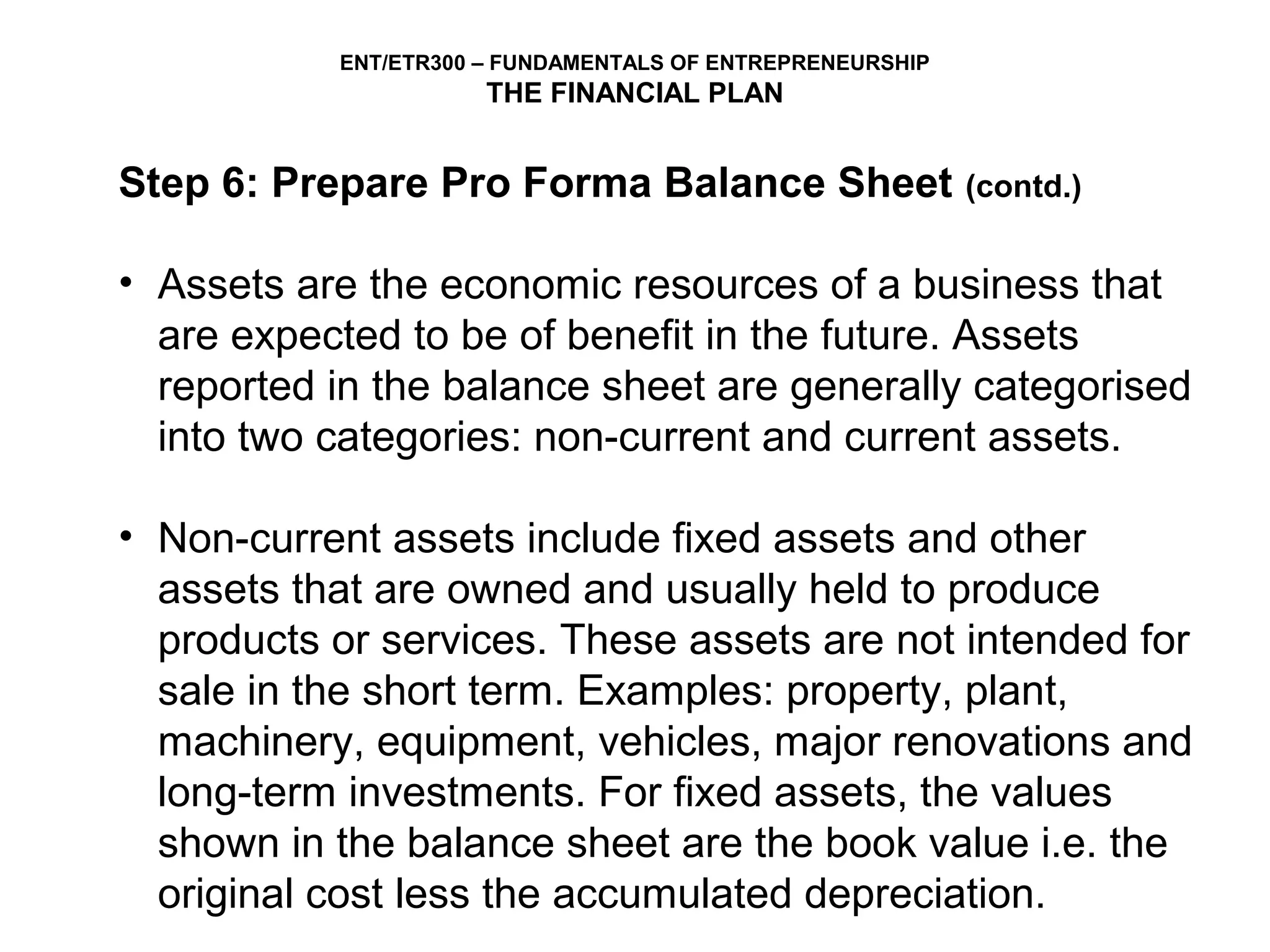 ENT/ETR300 – FUNDAMENTALS OF ENTREPRENEURSHIP
                      THE FINANCIAL PLAN


Step 6: Prepare Pro Forma Balance Sheet                    (contd.)


• Assets are the economic resources of a business that
  are expected to be of benefit in the future. Assets
  reported in the balance sheet are generally categorised
  into two categories: non-current and current assets.

• Non-current assets include fixed assets and other
  assets that are owned and usually held to produce
  products or services. These assets are not intended for
  sale in the short term. Examples: property, plant,
  machinery, equipment, vehicles, major renovations and
  long-term investments. For fixed assets, the values
  shown in the balance sheet are the book value i.e. the
  original cost less the accumulated depreciation.
 