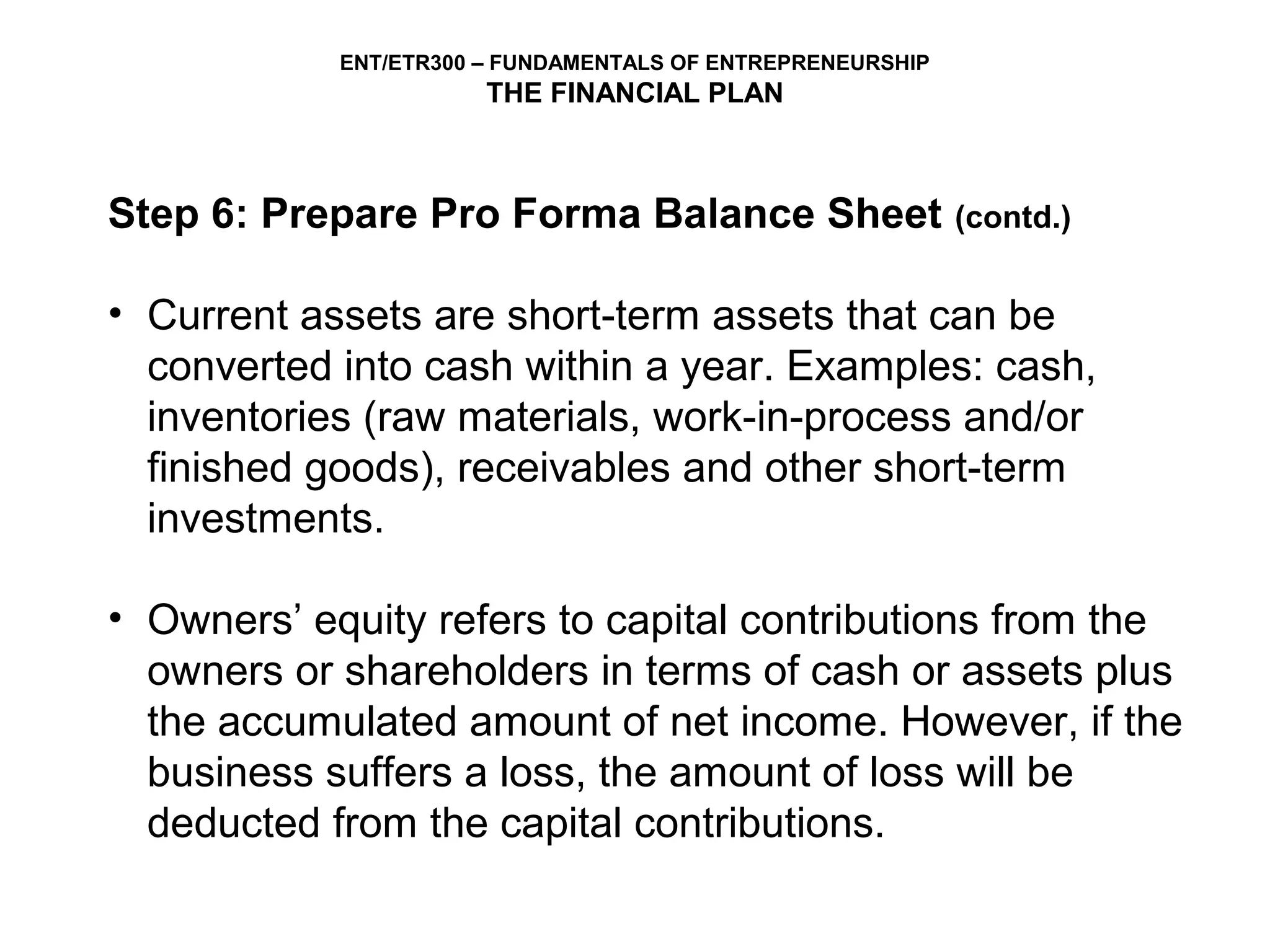 ENT/ETR300 – FUNDAMENTALS OF ENTREPRENEURSHIP
                       THE FINANCIAL PLAN



Step 6: Prepare Pro Forma Balance Sheet                     (contd.)


• Current assets are short-term assets that can be
  converted into cash within a year. Examples: cash,
  inventories (raw materials, work-in-process and/or
  finished goods), receivables and other short-term
  investments.

• Owners’ equity refers to capital contributions from the
  owners or shareholders in terms of cash or assets plus
  the accumulated amount of net income. However, if the
  business suffers a loss, the amount of loss will be
  deducted from the capital contributions.
 