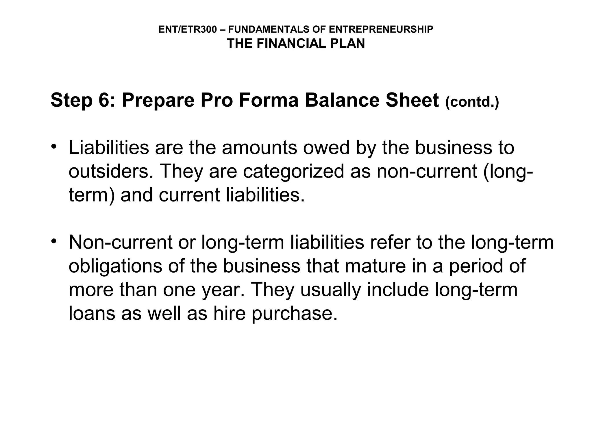 ENT/ETR300 – FUNDAMENTALS OF ENTREPRENEURSHIP
                        THE FINANCIAL PLAN



Step 6: Prepare Pro Forma Balance Sheet                      (contd.)


• Liabilities are the amounts owed by the business to
  outsiders. They are categorized as non-current (long-
  term) and current liabilities.

• Non-current or long-term liabilities refer to the long-term
  obligations of the business that mature in a period of
  more than one year. They usually include long-term
  loans as well as hire purchase.
 