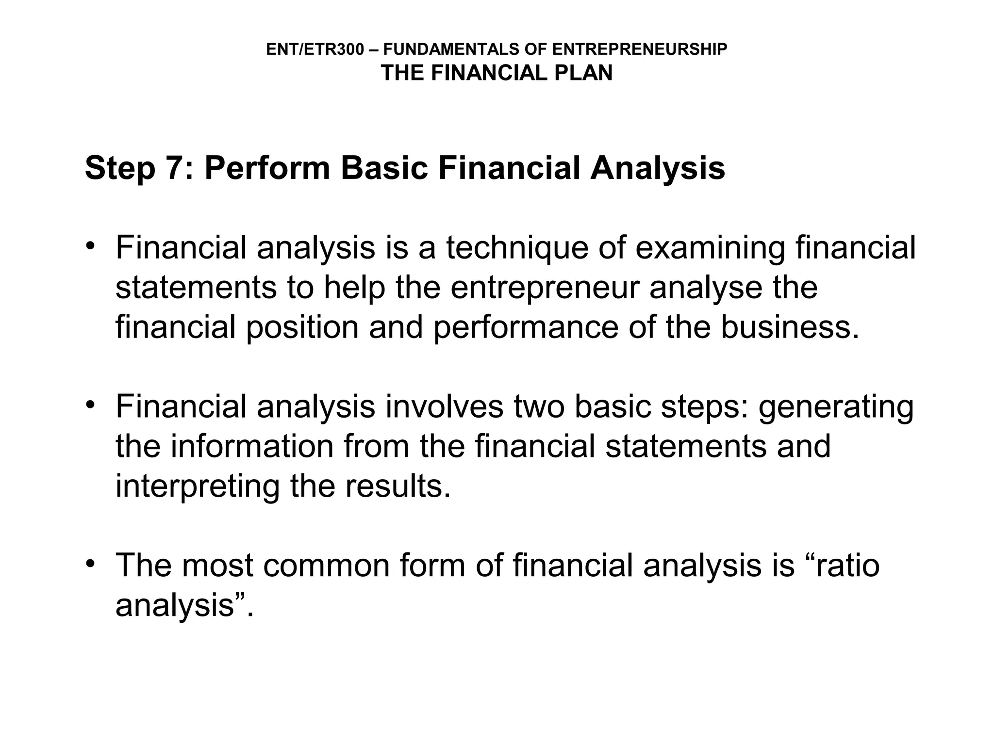 ENT/ETR300 – FUNDAMENTALS OF ENTREPRENEURSHIP
                       THE FINANCIAL PLAN



Step 7: Perform Basic Financial Analysis

• Financial analysis is a technique of examining financial
  statements to help the entrepreneur analyse the
  financial position and performance of the business.

• Financial analysis involves two basic steps: generating
  the information from the financial statements and
  interpreting the results.

• The most common form of financial analysis is “ratio
  analysis”.
 