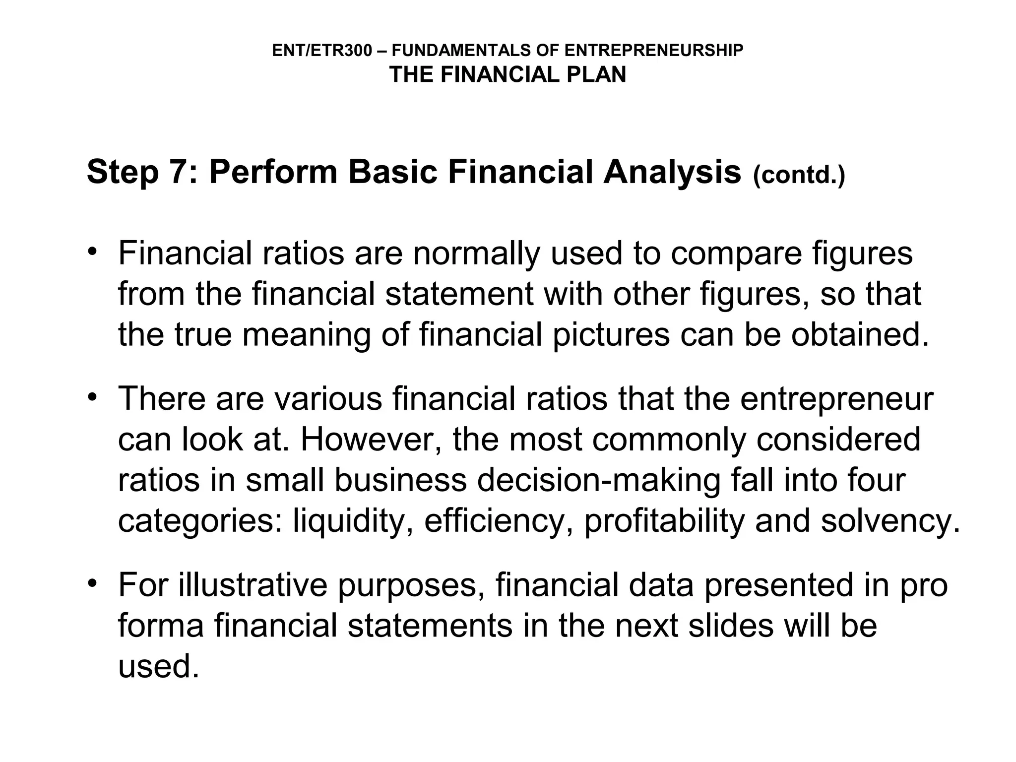 ENT/ETR300 – FUNDAMENTALS OF ENTREPRENEURSHIP
                        THE FINANCIAL PLAN



Step 7: Perform Basic Financial Analysis                     (contd.)


• Financial ratios are normally used to compare figures
  from the financial statement with other figures, so that
  the true meaning of financial pictures can be obtained.
• There are various financial ratios that the entrepreneur
  can look at. However, the most commonly considered
  ratios in small business decision-making fall into four
  categories: liquidity, efficiency, profitability and solvency.
• For illustrative purposes, financial data presented in pro
  forma financial statements in the next slides will be
  used.
 