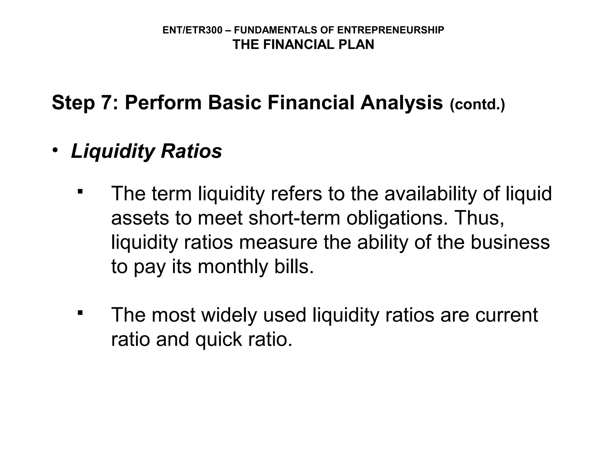 ENT/ETR300 – FUNDAMENTALS OF ENTREPRENEURSHIP
                       THE FINANCIAL PLAN



Step 7: Perform Basic Financial Analysis                    (contd.)


• Liquidity Ratios
     The term liquidity refers to the availability of liquid
      assets to meet short-term obligations. Thus,
      liquidity ratios measure the ability of the business
      to pay its monthly bills.

     The most widely used liquidity ratios are current
      ratio and quick ratio.
 