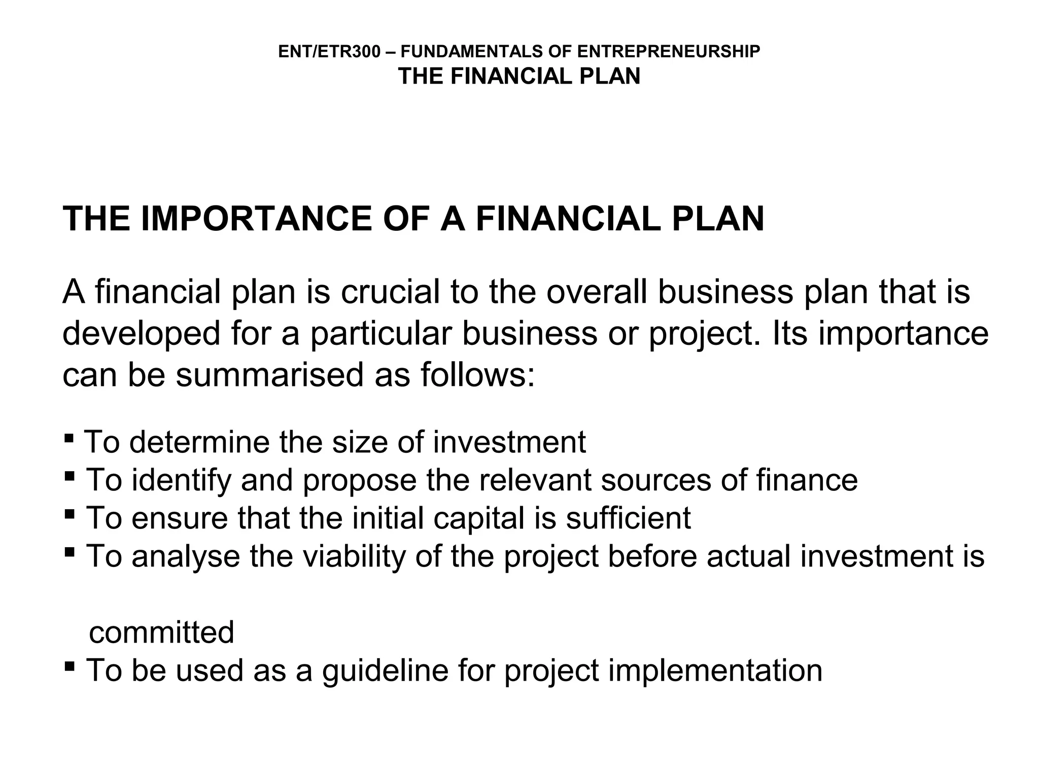 ENT/ETR300 – FUNDAMENTALS OF ENTREPRENEURSHIP
                           THE FINANCIAL PLAN




THE IMPORTANCE OF A FINANCIAL PLAN

A financial plan is crucial to the overall business plan that is
developed for a particular business or project. Its importance
can be summarised as follows:
 To determine the size of investment
 To identify and propose the relevant sources of finance
 To ensure that the initial capital is sufficient
 To analyse the viability of the project before actual investment is

  committed
 To be used as a guideline for project implementation
 