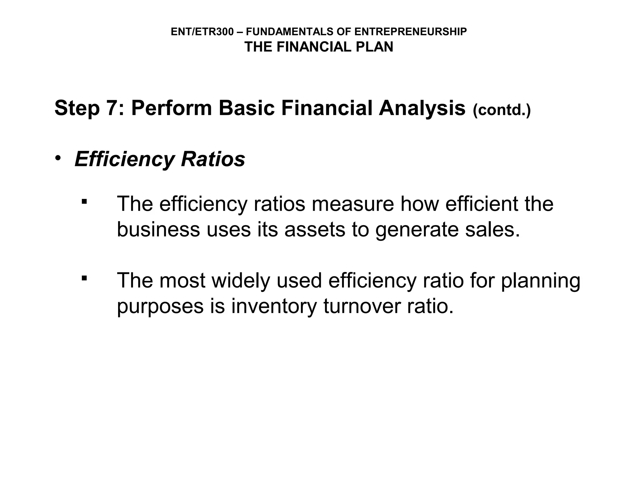 ENT/ETR300 – FUNDAMENTALS OF ENTREPRENEURSHIP
                      THE FINANCIAL PLAN



Step 7: Perform Basic Financial Analysis                   (contd.)


• Efficiency Ratios
     The efficiency ratios measure how efficient the
      business uses its assets to generate sales.

     The most widely used efficiency ratio for planning
      purposes is inventory turnover ratio.
 