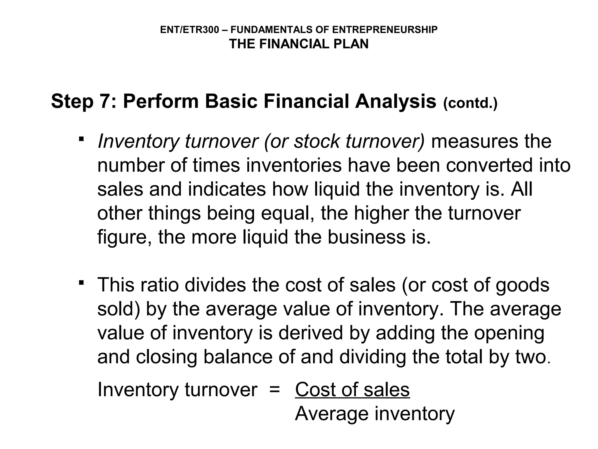 ENT/ETR300 – FUNDAMENTALS OF ENTREPRENEURSHIP
                        THE FINANCIAL PLAN



Step 7: Perform Basic Financial Analysis                     (contd.)

     Inventory turnover (or stock turnover) measures the
      number of times inventories have been converted into
      sales and indicates how liquid the inventory is. All
      other things being equal, the higher the turnover
      figure, the more liquid the business is.

     This ratio divides the cost of sales (or cost of goods
      sold) by the average value of inventory. The average
      value of inventory is derived by adding the opening
      and closing balance of and dividing the total by two.
      Inventory turnover = Cost of sales
                           Average inventory
 