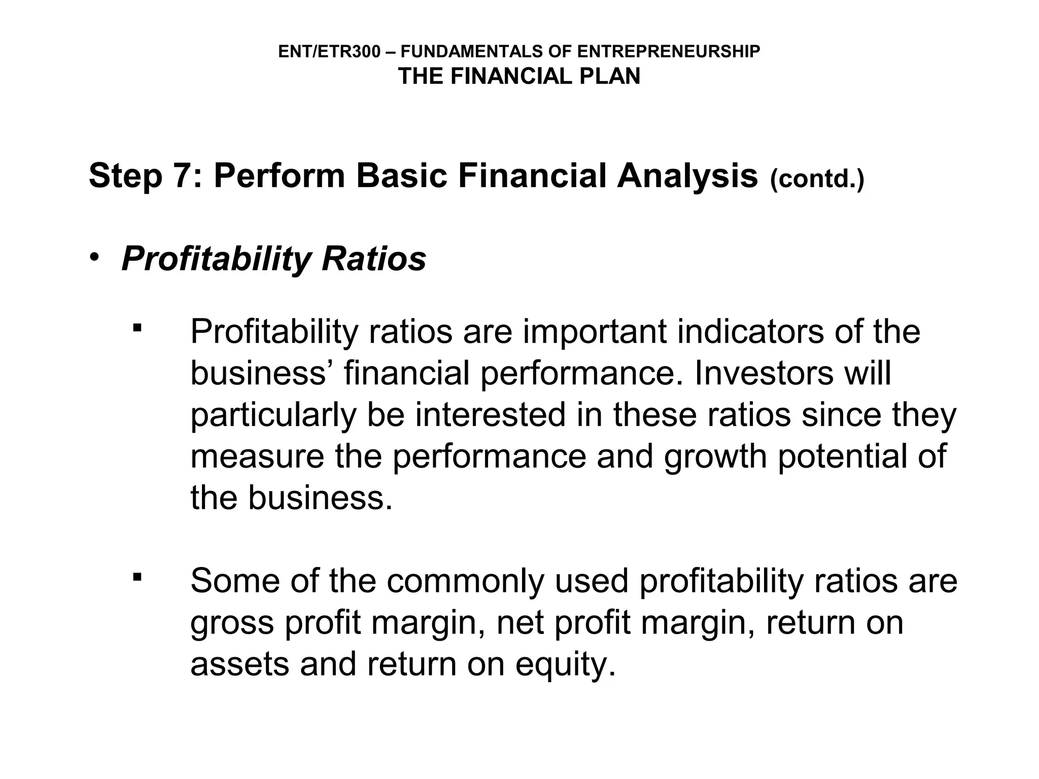 ENT/ETR300 – FUNDAMENTALS OF ENTREPRENEURSHIP
                       THE FINANCIAL PLAN



Step 7: Perform Basic Financial Analysis                    (contd.)


• Profitability Ratios
     Profitability ratios are important indicators of the
      business’ financial performance. Investors will
      particularly be interested in these ratios since they
      measure the performance and growth potential of
      the business.

     Some of the commonly used profitability ratios are
      gross profit margin, net profit margin, return on
      assets and return on equity.
 