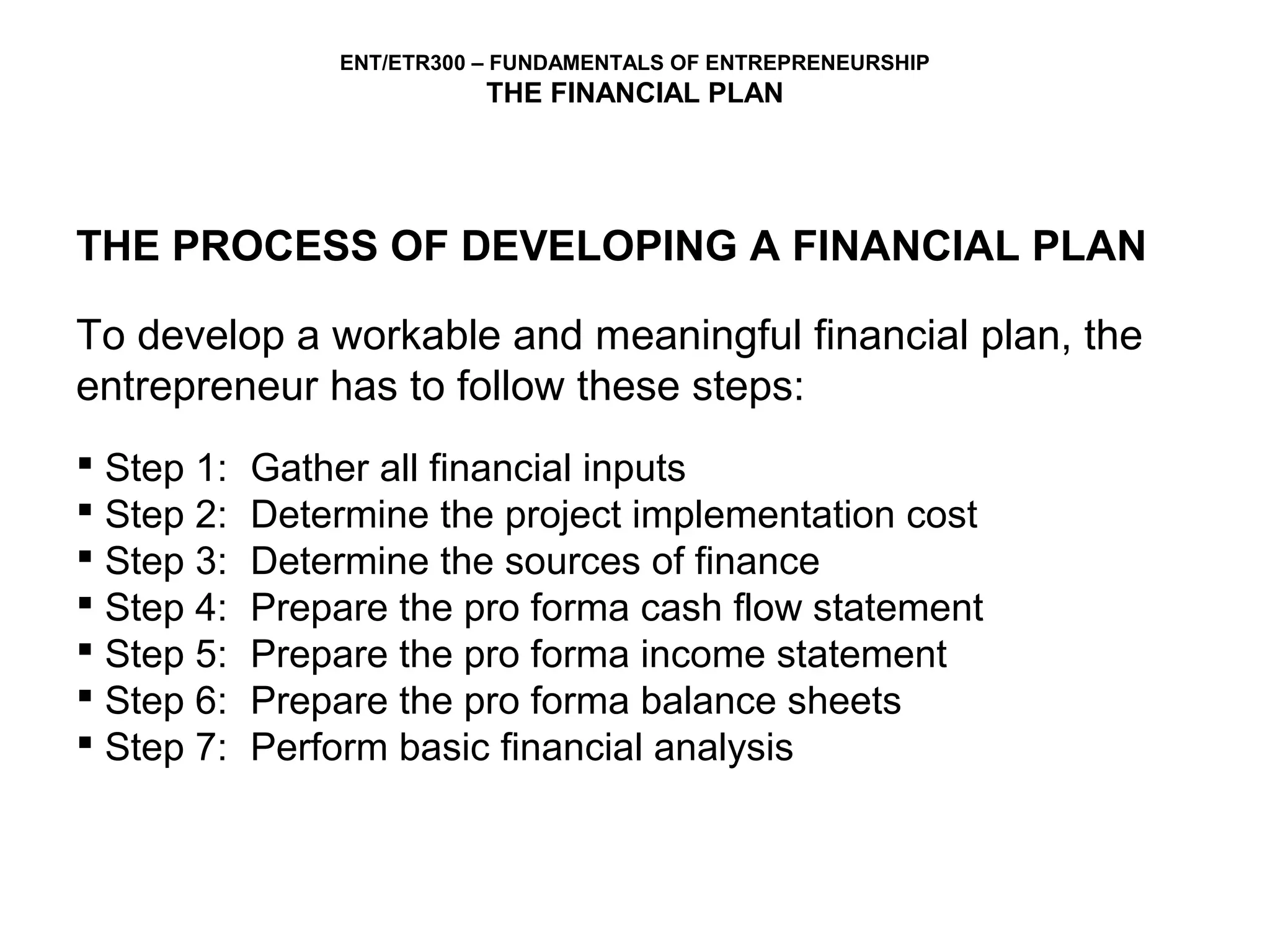 ENT/ETR300 – FUNDAMENTALS OF ENTREPRENEURSHIP
                            THE FINANCIAL PLAN




THE PROCESS OF DEVELOPING A FINANCIAL PLAN

To develop a workable and meaningful financial plan, the
entrepreneur has to follow these steps:
 Step 1:   Gather all financial inputs
 Step 2:   Determine the project implementation cost
 Step 3:   Determine the sources of finance
 Step 4:   Prepare the pro forma cash flow statement
 Step 5:   Prepare the pro forma income statement
 Step 6:   Prepare the pro forma balance sheets
 Step 7:   Perform basic financial analysis
 