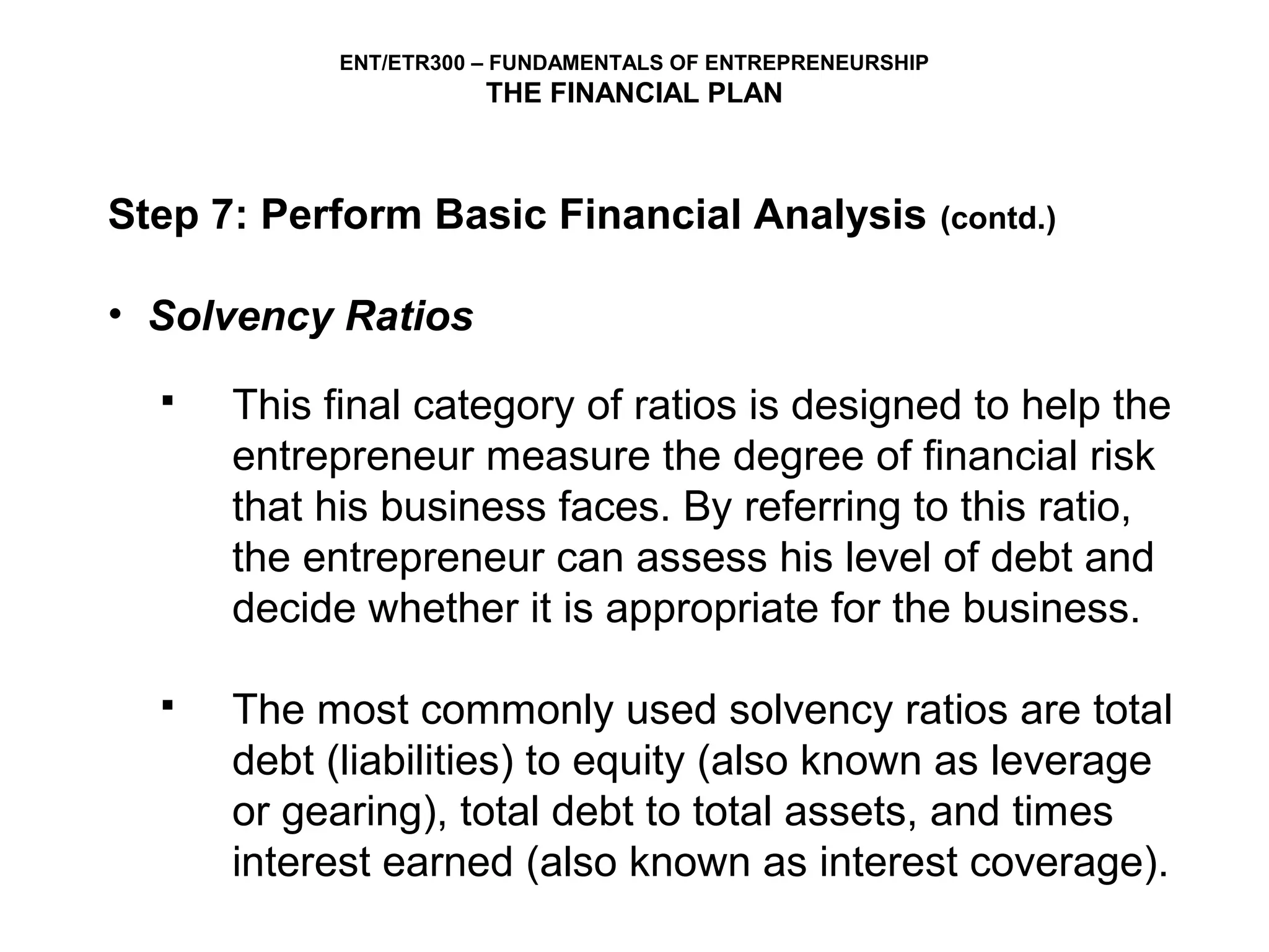 ENT/ETR300 – FUNDAMENTALS OF ENTREPRENEURSHIP
                       THE FINANCIAL PLAN



Step 7: Perform Basic Financial Analysis                    (contd.)


• Solvency Ratios
     This final category of ratios is designed to help the
      entrepreneur measure the degree of financial risk
      that his business faces. By referring to this ratio,
      the entrepreneur can assess his level of debt and
      decide whether it is appropriate for the business.

     The most commonly used solvency ratios are total
      debt (liabilities) to equity (also known as leverage
      or gearing), total debt to total assets, and times
      interest earned (also known as interest coverage).
 