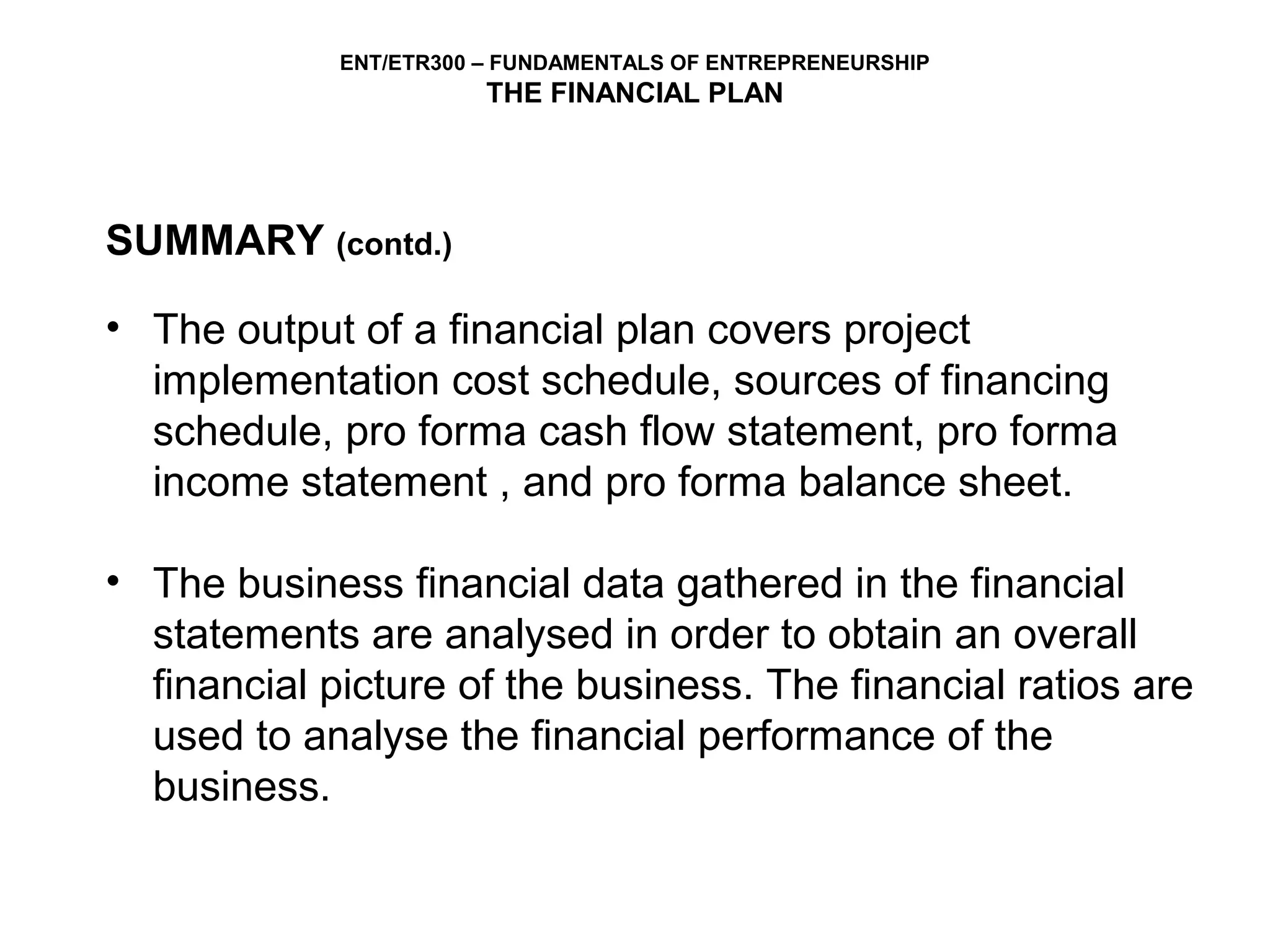 ENT/ETR300 – FUNDAMENTALS OF ENTREPRENEURSHIP
                        THE FINANCIAL PLAN




SUMMARY (contd.)

• The output of a financial plan covers project
  implementation cost schedule, sources of financing
  schedule, pro forma cash flow statement, pro forma
  income statement , and pro forma balance sheet.

• The business financial data gathered in the financial
  statements are analysed in order to obtain an overall
  financial picture of the business. The financial ratios are
  used to analyse the financial performance of the
  business.
 